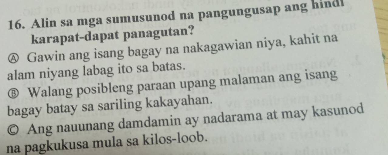 Alin sa mga sumusunod na pangungusap ang hindi
karapat-dapat panagutan?
Ⓐ Gawin ang isang bagay na nakagawian niya, kahit na
alam niyang labag ito sa batas.
Ⓑ Walang posibleng paraan upang malaman ang isang
bagay batay sa sariling kakayahan.
© Ang nauunang damdamin ay nadarama at may kasunod
na pagkukusa mula sa kilos-loob.