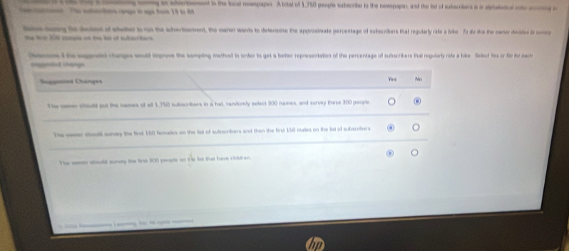 Lae a g mny ao sheed is the bol nowpaper. Atcal of 1,750 people subscribe tn the newspaper, and the fot of subscribers a is daetd a 
ot ' The suhaotee vaage is nge have 19 bi đ 
to dees o sheter is on the adverement, the ownet wants to determine the approsimate percentage of subscribers that regularly rife a bke fo do the the coer deds i ce
the lo 206 uampia on we list of subier hers
Cens t he egendd changes would improve the sampling method in order to get a better representation of the percentage of subscribers that regularly rafe a bike . Selecf Yes or fir for mact
Sppnded change
Suggnsted Changes
No
The cene should put the names of al 1,750 subscribers in a hat, randomly select 300 names, and survey these 300 people
Te weser should surey the first 150 females on the list of subscribers and then the first 150 males on the list of subscribers
The oeeer stould survey the first 300 peopte on the list that have children.