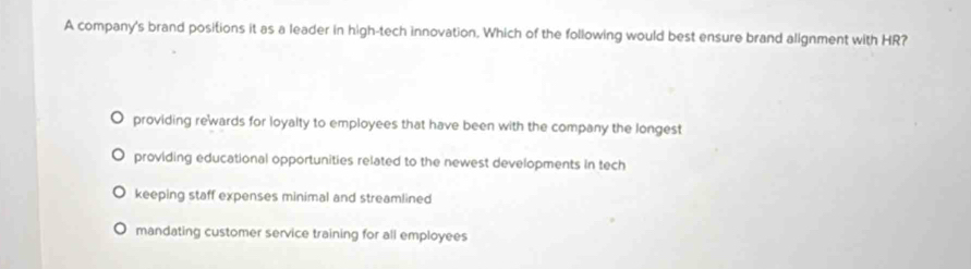 A company's brand positions it as a leader in high-tech innovation. Which of the following would best ensure brand alignment with HR?
providing rewards for loyalty to employees that have been with the company the longest
providing educational opportunities related to the newest developments in tech
keeping staff expenses minimal and streamlined
mandating customer service training for all employees