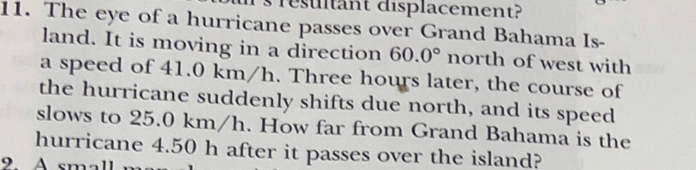 resultant displacement? 
11. The eye of a hurricane passes over Grand Bahama Is- 
land. It is moving in a direction 60.0° north of west with 
a speed of 41.0 km/h. Three hours later, the course of 
the hurricane suddenly shifts due north, and its speed 
slows to 25.0 km/h. How far from Grand Bahama is the 
hurricane 4.50 h after it passes over the island? 
9 A small