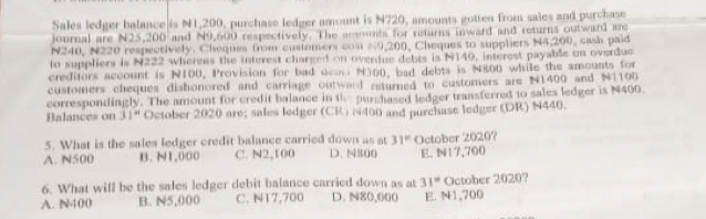 Sales ledger balance is N1,200, purchase ledger amount is N720, amounts gotten from sales and purchase
journal are N25,200 and N9,600 respectively. The ansnts for returns inward and returns outward are
N240, N220 respectively. Cheques from cusiomers cost ≈0,200, Cheques to suppliers N4,200, cash paid
to suppliers is N222 whereas the interest charged on overdue debts is N140, interest payable on overduc
creditors account is N100, Provision for bad acon N300, bad debts is N800 while the amounts for
customers cheques dishonored and carriage outward returned to customers are N1400 and N1100
correspondingly. The amount for credit balance in th purchased ledger transferred to sales ledger is N400
Balances on 31° October 2020 are; sales ledger (CR) N400 and purchase ledger (DR) N440.
5. What is the sales ledger credit balance carried down as at 31°
A. N500 B. N1,000 C. N2,100 D. N300 October 2020? E. N17,700
6. What will be the sales ledger debit balance carried down as at 31° October 2020?
A. N400 B. N5,000 C. N17,700 D. N80,000 E. N1,700