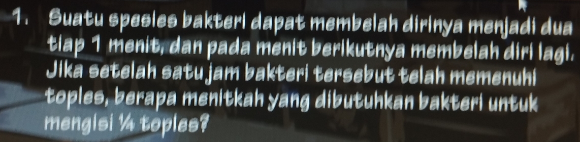 Suatu spesies bakteri dapat membelah dirinya menjadi dua 
tiap 1 menit, dan pada menit berikutnya membelah diri lagi. 
Jika setelah satu jam bakteri tersebut telah memenuhi 
toples, berapa menitkah yang dibutuhkan bakteri untuk 
mengisi ¼ toples?