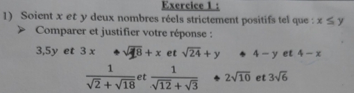 Soient x et y deux nombres réels strictement positifs tel que : x≤ y
Comparer et justifier votre réponse :
3, 5y et 3 x sqrt(18)+x et sqrt(24)+y 4-y et 4-x
 1/sqrt(2)+sqrt(18)  et  1/sqrt(12)+sqrt(3)  2sqrt(10) et 3sqrt(6)