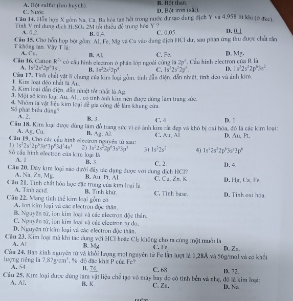 A. Bột sulfur (lưu huỳnh) B. Bột than.
C. Nước D. Bột iron (sắt).
Câu 14. Hỗn hợp X gồm Na, Ca, Ba hòa tan hết trong nước dư tạo dung dịch Y và 4,958 lít khi (ở đke).
Tính V ml dung dịch H_2SO. 4 2M tối thiều để trung hòa Y ? D. 0,1
A. 0,2. B. 0,4. C. 0,05
Câu 15. Cho hỗn hợp bột gồm: Al, Fe, Mg và Cu vào dung dịch HCI dư, sau phản ứng thu được chất rắn
T không tan. Vậy T là:
A. Cu. B. Al. C. Fe. D. Mg.
Câu 16. Cation R^(2+) có cấu hình electron ở phân lớp ngoài cùng là 2p^6 Cầu hình electron của R là
A. 1s^22s^22p^63s^1. B. 1s^22s^22p^4. C. 1s^22s^22p^6. D. 1s^22s^22p^63s^2.
Câu 17. Tính chất vật lí chung của kim loại gồm: tính dẫn điện, dẫn nhiệt, tính dẻo và ánh kim.
1. Kim loại déo nhất là Au.
2. Kim loại dẫn điện, dẫn nhiệt tốt nhất là Ag.
3. Một số kim loại Au, Al... có tính ánh kim nên được dùng làm trang sức.
4. Nhôm là vật liệu kim loại dễ gia công để làm khung cửa
Số phát biểu đúng? D. 1
A. 2. B. 3 C. 4
Câu 18, Kim loại được dùng làm đồ trang sức vì có ánh kim rắt đẹp và khó bị oxi hóa, đó là các kim loại:
A. Ag, Cu. B. Ag, Al C. Au, Al. D. Au, Pt.
Câu 19. Cho các cấu hình electron nguyên tử sau:
1 ) 1s^22s^22p^63s^23p^63d^54s^1 2) 1s^22s^22p^63s^23p^3 3) 1s^22s^2 4) 1s^22s^22p^63s^23p^6
Số cấu hình electron của kim loại là
A. 1 B. 3. C. 2. D. 4.
Câu 20. Dãy kim loại nào dưới đây tác dụng được với dung dịch HCl?
A. Na, Zn, Mg. B. Au, Pt, Al. C. Cu, Zn, K.
Câu 21. Tính chất hóa học đặc trung của kim loại là D. Hg, Ca, Fe.
A. Tinh acid. B. Tinh khử. C. Tinh base.
Câu 22. Mạng tinh thể kim loại gồm có D. Tinh oxi hỏa.
A. Ion kim loại và các electron độc thân.
B. Nguyên tử, ion kim loại và các electron độc thân.
C. Nguyên tử, ion kim loại và các electron tự do.
D. Nguyên tử kim loại và các electron độc thân.
Câu 23. Kim loại mà khi tác dụng với HCl hoặc Cl_2 không cho ra cùng một muối là
A. Al B. Mg. C. Fe. D, Zn.
Câu 24. Bán kính nguyên tử và khối lượng mol nguyên tử Fe lần lượt là 1,28Ả và 56g/mol và có khối
lượng riêng lả 7,87g/cm^3 % độ đặc khit P của Fe?
A. 54. B. 74 C. 68 D. 72.
Câu 25. Kim loại được dùng làm vật liệu chế tạo vỏ máy bay do có tính bền và nhẹ, đó là kim loại:
A. Al. B. K. C. Zn. D. Na.