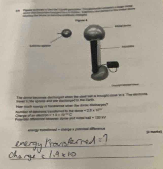 z8 
The dome becomes dectorged when the steel ball is brought close to it. The eectrons 
fneral to the spiere snd are diontanged to the Earth. 
How mch meagy is translemed when the dome discharges? 
Number of eledtons trassfened to the dome =2.8* 10^(13)
Charge of an electizon =1.9* 10^(-10)C
Pitteniial difference betesen dome and metal ball =100kV
energy transfered = change x potensal difference 
Dm arkel