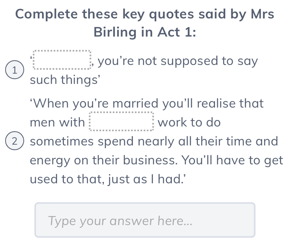 Complete these key quotes said by Mrs
Birling in Act 1:
1 beginarrayl 4^0· x· x· x· x· x· x· x· x· x· x· x· _  frac _ x/x  frac x_  x/x = x=x=x you’re not supposed to say
such things'
‘When you’re married you’ll realise that
men with beginarrayr b^2 wh^circ  s=·s  un b c endarray work to do
2) sometimes spend nearly all their time and
energy on their business. You’ll have to get
used to that, just as I had.'
Type your answer here...