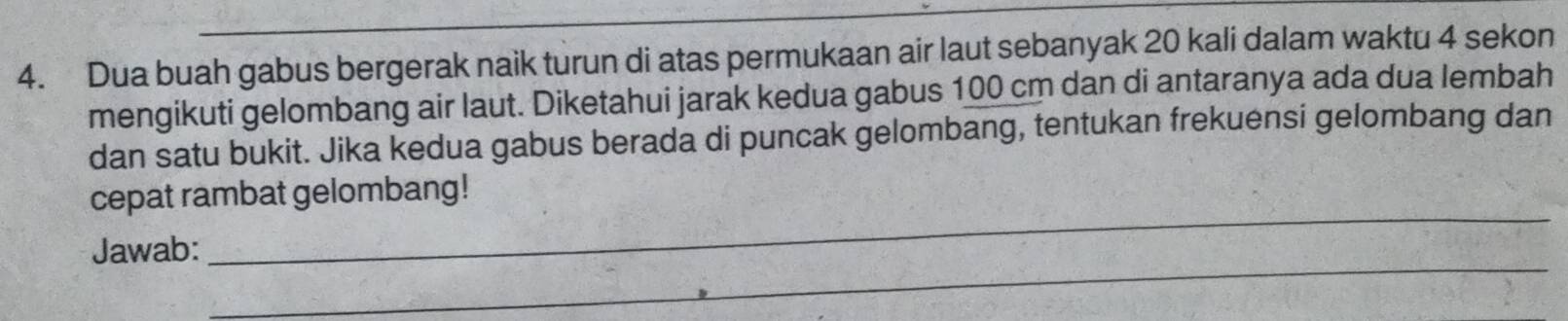 Dua buah gabus bergerak naik turun di atas permukaan air laut sebanyak 20 kali dalam waktu 4 sekon 
mengikuti gelombang air laut. Diketahui jarak kedua gabus 100 cm dan di antaranya ada dua lembah 
dan satu bukit. Jika kedua gabus berada di puncak gelombang, tentukan frekuensi gelombang dan 
_ 
cepat rambat gelombang! 
_ 
Jawab: