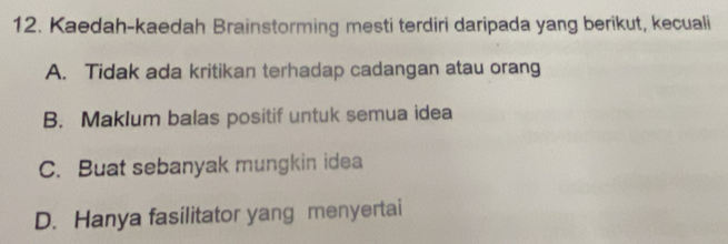 Kaedah-kaedah Brainstorming mesti terdiri daripada yang berikut, kecuali
A. Tidak ada kritikan terhadap cadangan atau orang
B. Maklum balas positif untuk semua idea
C. Buat sebanyak mungkin idea
D. Hanya fasilitator yang menyertai