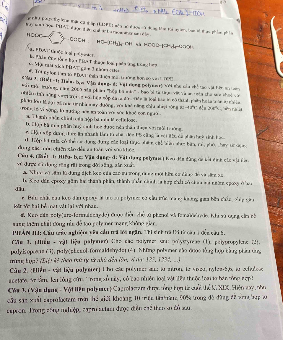 )ờ
tự như polyethylene mật độ thấp (LDPE) nên nó được sử dụng làm túi nylon, bao bì thực phẩm phân
hủy sinh học. PBAT được điều chế từ ba monomer sau đây:
HOOC
_
COOH ； 1 -IO-[CH_2]_4-OH và HOOC-[CH_2]_4-COOH
a. PBAT thuộc loại polyester.
b. Phản ứng tổng hợp PBAT thuộc loại phản ứng trùng hợp.
c. Một mắt xích PBAT gồm 3 nhóm ester
d. Túi nylon làm từ PBAT thân thiện môi trường hơn so với LDPE.
Câu 3. (Biết -1; Hiểu- b,c; Vận dụng- d: Vật dụng polymer) Với nhu cầu chế tạo vật liệu an toàn
với môi trường, năm 2005 sản phẩm "hộp bã mía" - bao bì từ thực vật và an toàn cho sức khoẻ với
nhiều tính năng vượt trội so với hộp xốp đã ra đời. Đây là loại bao bì có thành phần hoàn toàn tự nhiên,
phần lớn là sợi bã mía từ nhà máy đường, với khả năng chịu nhiệt rộng từ -40°C đến 200°C 2, bền nhiệt
trong lò vi sóng, lò nướng nên an toàn với sức khoẻ con người.
a. Thành phần chính của hộp bã mía là cellulose.
b. Hộp bã mía phân huỷ sinh học được nên thân thiện với môi trường.
c. Hộp xốp đựng thức ăn nhanh làm từ chất dẻo PS cũng là vật liệu dễ phân huỷ sinh học.
d. Hộp bã mía có thể sử dụng đựng các loại thực phẩm chế biến như: bún, mì, phở,...hay sử dụng
dựng các món chiên xào đều an toàn với sức khỏe.
Câu 4. (Biết -1; Hiểu- b,c; Vận dụng- d: Vật dụng polymer) Keo dán dùng để kết dính các vật liệu
và được sử dụng rộng rãi trong đời sống, sản xuất.
a. Nhựa vá săm là dung dịch keo của cao su trong dung môi hữu cơ dùng để vá săm xe.
b. Keo dán epoxy gồm hai thành phần, thành phần chính là hợp chất có chứa hai nhóm epoxy ở hai
đầu.
c. Bản chất của keo dán epoxy là tạo ra polymer có cấu trúc mạng không gian bền chắc, giúp gắn
kết tốt hai bề mặt vật lại với nhau.
d. Keo dán poly(ure-formaldehyde) được điều chế từ phenol và fomaldehyde. Khi sử dụng cần bổ
sung thêm chất đóng rắn để tạo polymer mạng không gian.
PHÀN III: Câu trắc nghiệm yêu cầu trả lời ngắn. Thí sinh trả lời từ câu 1 đến câu 6.
Câu 1. (Hiểu - vật liệu polymer) Cho các polymer sau: polystyrene (1), polypropylene (2),
polyisoprene (3), poly(phenol-formaldehyde) (4). Những polymer nào được tổng hợp bằng phản ứng
trùng hợp? (Liệt kê theo thứ tự từ nhỏ đến lớn, ví dụ: 123, 1234, ...)
Câu 2. (Hiểu - vật liệu polymer) Cho các polymer sau: tơ nitron, tơ visco, nylon-6,6, tơ cellulose
acetate, tơ tằm, len lông cừu. Trong số này, có bao nhiêu loại vật liệu thuộc loại tơ bán tổng hợp?
Câu 3. (Vận dụng - Vật liệu polymer) Caprolactam được tổng hợp từ cuối thế ki XIX. Hiện nay, như
cầu sản xuất caprolactam trên thế giới khoảng 10 triệu tấn/năm; 90% trong đó dùng để tồng hợp tơ
capron. Trong công nghiệp, caprolactam được điều chế theo sơ đồ sau: