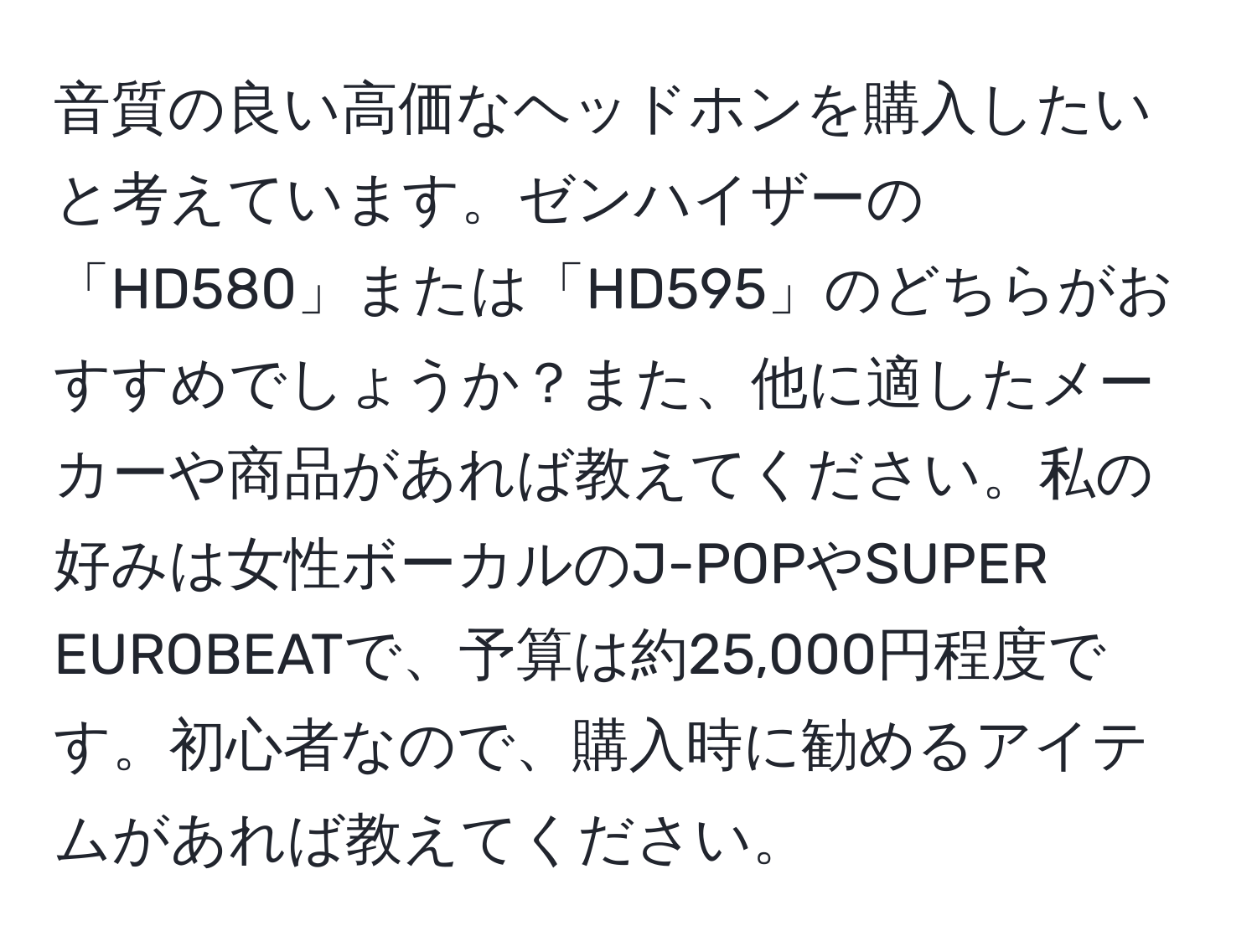 音質の良い高価なヘッドホンを購入したいと考えています。ゼンハイザーの「HD580」または「HD595」のどちらがおすすめでしょうか？また、他に適したメーカーや商品があれば教えてください。私の好みは女性ボーカルのJ-POPやSUPER EUROBEATで、予算は約25,000円程度です。初心者なので、購入時に勧めるアイテムがあれば教えてください。