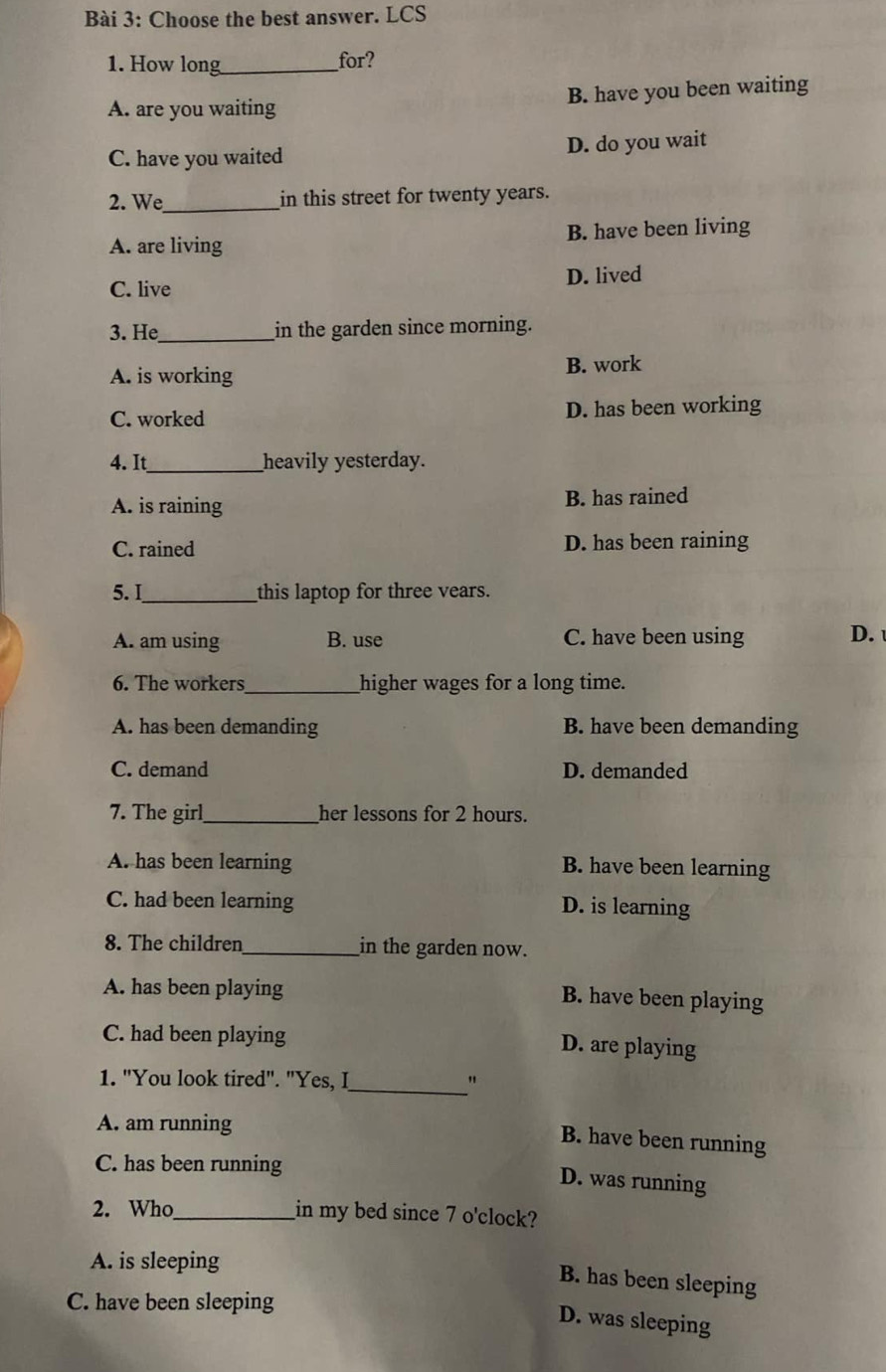 Choose the best answer. LCS
1. How long_ for?
A. are you waiting B. have you been waiting
C. have you waited D. do you wait
2. We_ in this street for twenty years.
A. are living B. have been living
C. live D. lived
3. He_ in the garden since morning.
A. is working B. work
C. worked D. has been working
4. It_ heavily yesterday.
A. is raining B. has rained
C. rained D. has been raining
5. I_ this laptop for three vears.
A. am using B. use C. have been using D. 
6. The workers_ higher wages for a long time.
A. has been demanding B. have been demanding
C. demand D. demanded
7. The girl_ her lessons for 2 hours.
A. has been learning B. have been learning
C. had been learning D. is learning
8. The children_ in the garden now.
A. has been playing B. have been playing
C. had been playing
D. are playing
_
1. "You look tired". "Yes, I "
A. am running
B. have been running
C. has been running
D. was running
2. Who_ in my bed since 7 o'clock?
A. is sleeping
B. has been sleeping
C. have been sleeping
D. was sleeping