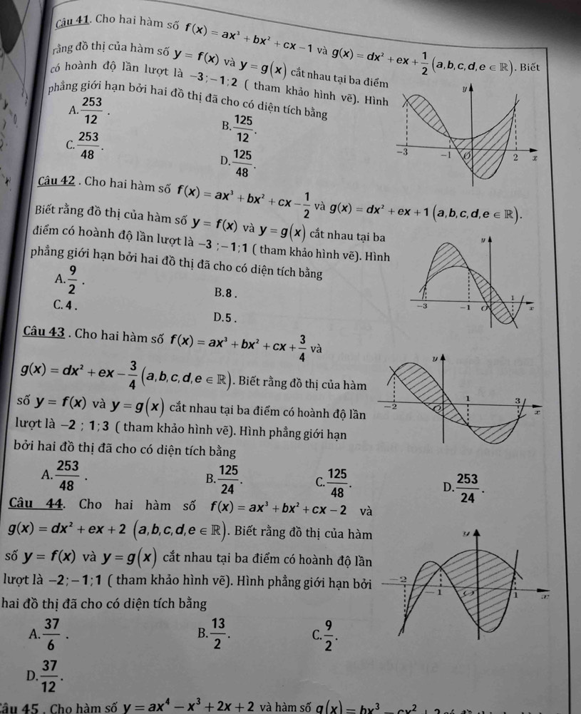 Cho hai hàm số f(x)=ax^3+bx^2+cx-1 và
rằng đồ thị của hàm số y=f(x) và
có hoành độ lần lượt là −3; -1:2 y=g(x) cắt nhau tại ba điểm g(x)=dx^2+ex+ 1/2 (a,b,c,d,e∈ R). Biết
( tham khảo hình vẽ). Hìn
phẳng giới hạn bởi hai đồ thị đã cho có diện tích bằng
A.  253/12 .
B. 125/12 .
C.  253/48 .
D ·  125/48 .
Câu 42 . Cho hai hàm số f(x)=ax^3+bx^2+cx- 1/2  và g(x)=dx^2+ex+1(a,b,c,d,e∈ R).
Biết rằng đồ thị của hàm số y=f(x) và y=g(x) cắt nhau tại ba
điểm có hoành độ lần lượt là -3;-1;1 ( tham khảo hình vẽ). Hình
phẳng giới hạn bởi hai đồ thị đã cho có diện tích bằng
A.  9/2 . B.8 .
C. 4 . D.5 .
Câu 43 . Cho hai hàm số f(x)=ax^3+bx^2+cx+ 3/4 v V_c^(3
g(x)=dx^2)+ex- 3/4 (a,b,c,d,e∈ R). Biết rằng đồ thị của hàm
số y=f(x) và y=g(x) cắt nhau tại ba điểm có hoành độ lần
lượt là −2 ; 1;3 ( tham khảo hình vẽ). Hình phẳng giới hạn
bởi hai đồ thị đã cho có diện tích bằng
A  253/48 .
B.  125/24 . C.  125/48 . D  253/24 .
Câu 44. Cho hai hàm số f(x)=ax^3+bx^2+cx-2 và
g(x)=dx^2+ex+2(a,b,c,d,e∈ R). Biết rằng đồ thị của hàm
số y=f(x) và y=g(x) cắt nhau tại ba điểm có hoành độ lần
lượt là −2;-1;1 ( tham khảo hình vẽ). Hình phẳng giới hạn bởi
hai đồ thị đã cho có diện tích bằng
A  37/6 .
B.  13/2 . C  9/2 .
D.  37/12 .
Câu 45 . Cho hàm số y=ax^4-x^3+2x+2 và hàm số q(x)=hx^3-cx^2