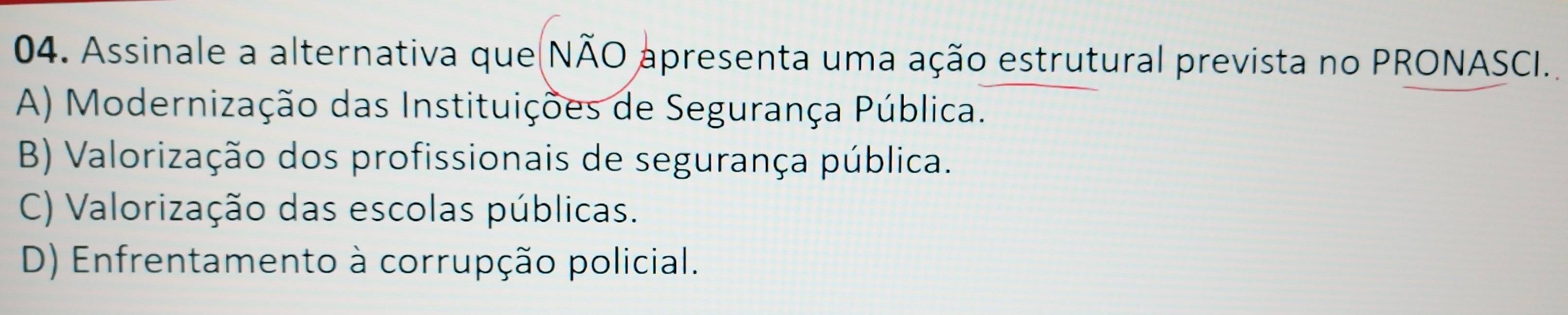 Assinale a alternativa que NÃO apresenta uma ação estrutural prevista no PRONASCI.
A) Modernização das Instituições de Segurança Pública.
B) Valorização dos profissionais de segurança pública.
C) Valorização das escolas públicas.
D) Enfrentamento à corrupção policial.