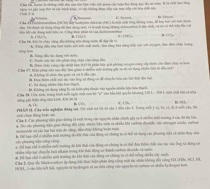 Câu 14, Arene là những chất độc nên khi làm việc với arene cần tuần thủ đúng quy tắc an toàn. X là chất làm tăng
nguy cơ gây ung thư và các bệnh khác, vì vậy không được tiếp xúc trực tiếp với hóa chất này.
Chất X là
Toluene. B, Benzene. C. Styrene. D. Ethyne.
Câu 15.Dichloromethan (DCM) hay methylen chloride (MC) là một chất lỏng không màu, dễ bay hơi với mùi thơm
nhẹ. Nó được sử dụng rộng rãi làm dung môi, vì là một trong những chlorcarbon ít độc nhất, và nó có thể trộn lẫn với
hầu hết các dung môi hữu cơ. Công thức phân tử của dichloromethan
A. CH_2Cl_2. B. CH_3Cl. C. CHCl_3. D. CCl_4.
Câu 16. Khi bị cháy xăng dầu không nên dùng nước để dập tắt vì
A. Xăng dầu nhẹ hơn nước nổi trên mặt nước, làm tăng khả năng tiếp xúc với oxygen, làm đám cháy loang
rộng hơn.
B. Xăng dầu tác dụng với nước.
C. Nước xúc tác cho phản ứng cháy của xăng dầu.
D. Đám cháy cung cấp nhiệt làm H_2O bị phân hủy giải phóng oxygen cung cấp thêm cho đám cháy to hơn.
Câu 17. Biện pháp nào sau đây làm giảm ô nhiễm môi trường gây ra do sử dụng nhiên liệu từ dầu mỏ?
A. Không tổ chức thu gom và xử lí dầu cặn.
B. Đưa thêm chất xúc tác vào ống xả động cơ để chuyển hóa các khí thải độc hại.
C. Sử dụng nhiên liệu hóa thạch.
D. Không sử dụng xăng E_5 và luôn phụ thuộc vào nguồn nhiên liệu hóa thạch.
Câu 18. Ước tính, trung bình mỗi ngày một con bò “ợ' vào bầu khí quyển khoảng 250 L - 300 L một chất khí có khả
năng gây hiệu ứng nhà kính. Khí đó là D. NH3.
B. CO_2.
A. O_2. C. CH₄.
PHÀN II. Câu trắc nghiệm đúng sai. Thí sinh trả lời từ câu 1 đến câu 4. Trong mỗi ý a), b), c), d) ở mỗi câu, thí
sinh chọn đúng hoặc sai.
Câu 1. Các phương tiện giao thông là một trong các nguyên nhân chính gây ra ô nhiễm môi trường ở các đô thị lớn.
a. Do các phương tiện giao thông đốt cháy nhiên liệu sinh ra nhiều khí carbon dioxide, các nitrogen oxide, carbon
monoxide và các hạt bụi mjn do xăng, dầu cháy không hoàn toàn.
b. Để hạn chế ô nhiễm môi trường do khí thải của động cơ chúng ta có thể sử dụng các phương tiện cá nhân thay cho
các phương tiện công cộng .
c. Để hạn chế ô nhiễm môi trường do khí thải của động cơ chúng ta có thể đưa thêm chất xúc tác vào ống xả động cơ
nhằm tiếp tục chuyển hoá alkane trong khí thải động cơ thành carbon dioxide và nước.
d. Để hạn chế ô nhiễm môi trường do khí thải của động cơ chúng ta có thể trồng nhiều cây xanh.
Câu 2. Quy tắc Markovnikov áp dụng khi thực hiện phản ứng cộng một tác nhân không đổi xứng HX (HBr, HCl, HI,
HOH,..) vào liên kết bội, nguyên tử hydrogen sẽ ưu tiên cộng vào nguyên tử carbon có nhiều hydrogen hơn.