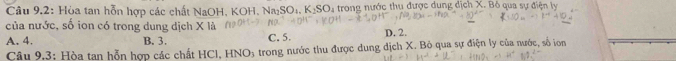 Câu 9,2: Hòa tan hỗn hợp các chất NaOH, KOH. Na_2SO_4, K_2SO_4 * trong nước thu được d ung dichX-Bdelta S qua sự điện ly
của nước, số ion có trong dung dịch X là
A. 4. B. 3. C. 5. D. 2.
Câu 9.3: Hòa tan hỗn hợp các chất HCl. HNO_3 A trong nước thu được dung dịch X. Bỏ qua sự điện ly của nước, số ion