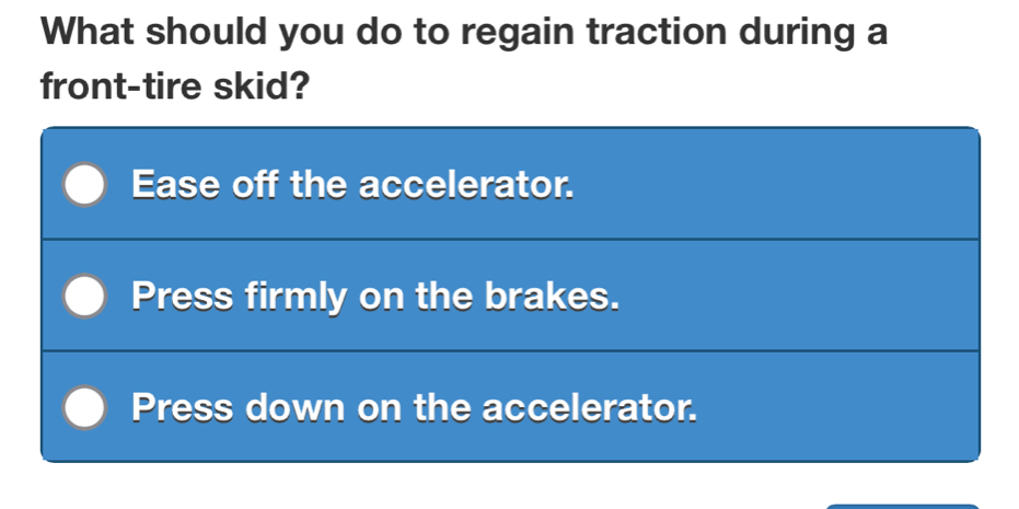 What should you do to regain traction during a
front-tire skid?
Ease off the accelerator.
Press firmly on the brakes.
Press down on the accelerator.