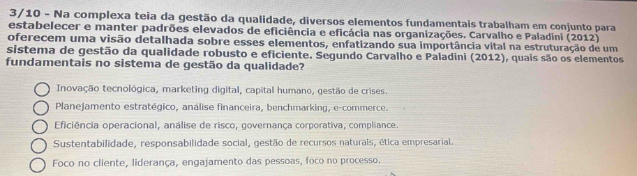 3/10 - Na complexa teia da gestão da qualidade, diversos elementos fundamentais trabalham em conjunto para
estabelecer e manter padrões elevados de eficiência e eficácia nas organizações. Carvalho e Paladini (2012)
oferecem uma visão detalhada sobre esses elementos, enfatizando sua importância vital na estruturação de um
sistema de gestão da qualidade robusto e eficiente. Segundo Carvalho e Paladini (2012), quais são os elementos
fundamentais no sistema de gestão da qualidade?
Inovação tecnológica, marketing digital, capital humano, gestão de crises.
Planejamento estratégico, análise financeira, benchmarking, e-commerce.
Eficiência operacional, análise de risco, governança corporativa, compliance.
Sustentabilidade, responsabilidade social, gestão de recursos naturais, ética empresarial.
Foco no cliente, liderança, engajamento das pessoas, foco no processo.