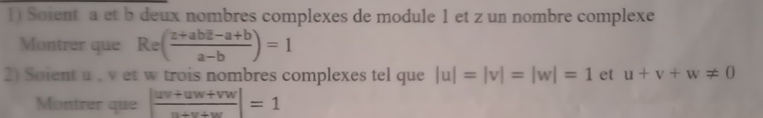 Soient a et b deux nombres complexes de module 1 et z un nombre complexe 
Montrer que Re(frac z+aboverline z-a+ba-b)=1
2) Soient u , v et w trois nombres complexes tel que |u|=|v|=|w|=1 et u+v+w!= 0
Montrer que | (uv+uw+vw)/u+v+w |=1