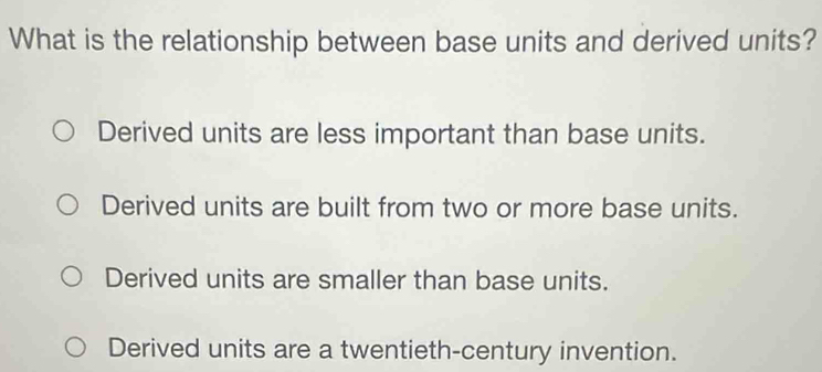 What is the relationship between base units and derived units?
Derived units are less important than base units.
Derived units are built from two or more base units.
Derived units are smaller than base units.
Derived units are a twentieth-century invention.