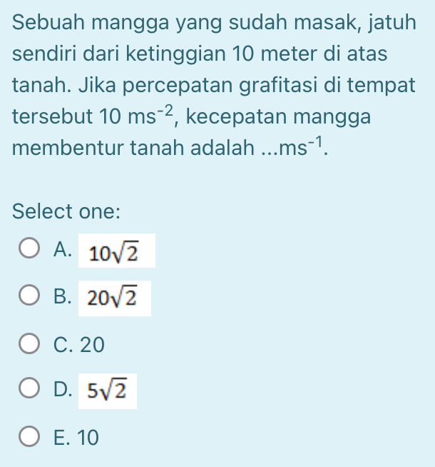 Sebuah mangga yang sudah masak, jatuh
sendiri dari ketinggian 10 meter di atas
tanah. Jika percepatan grafitasi di tempat
tersebut 10ms^(-2) , kecepatan mangga
membentur tanah adalah _ ms^(-1). 
Select one:
A. 10sqrt(2)
B. 20sqrt(2)
C. 20
D. 5sqrt(2)
E. 10