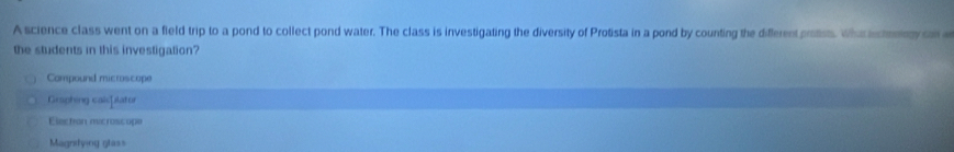 A science class went on a field trip to a pond to collect pond water. The class is investigating the diversity of Protista in a pond by counting the different prosts. What inctooogy an
the students in this investigation?
Compound microscope
Graphing calsplator
Electon mcrossope
Magnitying glas=