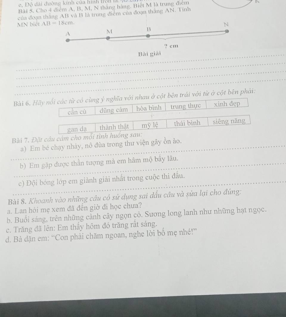 Độ đài đường kính của hình trờn là: 9D.
Bài 5. Cho 4 điểm A, B, M, N thắng hàng. Biết M là trung điểm
K
của đoạn thắng AB và B là trung điểm của đoạn thắng AN. Tính
MN biệt AB=18cm. N
B
A
M
? cm
_Bài giải
_
_
_
Bài 6. Hãy nổi các từ có cùng ý nghĩa với nhau ở cột bên trái với từ ở cột bên phải:
cần cù dũng cảm hòa bình trung thực xinh dẹp
gan dạ thành thật mỹ lệ thái bình siêng nǎng
Bài 7. Đặt câu cảm cho mỗi tình huống sau:
_a) Em bé chạy nhảy, nô đùa trong thư viện gây ồn ào.
_b) Em gặp được thần tượng mà em hâm mộ bấy lâu.
_c) Đội bóng lớp em giành giải nhất trong cuộc thi đấu.
Bài 8. Khoanh vào những câu có sử dụng sai dấu câu và sửa lại cho đúng:
a. Lan hỏi mẹ xem đã đền giờ đi học chưa?
b. Buổi sáng, trên những cành cây ngọn cỏ. Sương long lanh như những hạt ngọc.
c. Trăng đã lên: Em thầy hôm đó trăng rất sáng.
d. Bà dặn em: “Con phải chăm ngoan, nghe lời bố mẹ nhé!”