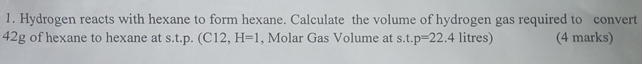 Hydrogen reacts with hexane to form hexane. Calculate the volume of hydrogen gas required to convert
42g of hexane to hexane at s.t.p. (C12, H=1 , Molar Gas Volume at s t. p=22 .4 litres) (4 marks)