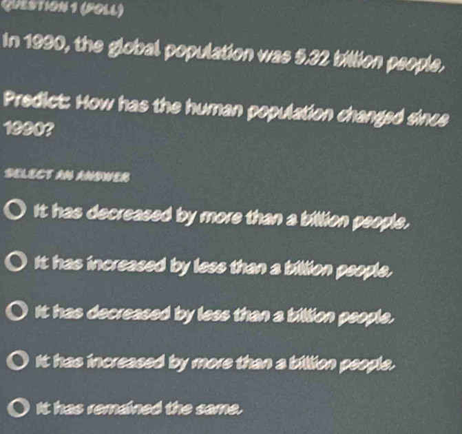 (PoLL)
In 1990, the global population was 5.32 billion people,
Predict: How has the human population changed since
1990?
DELECT AN ANDWER
It has decreased by more than a billion people.
It has increased by less than a billion people.
It has decreased by less than a billion people.
It has increased by more than a billion people.
It has remained the same.