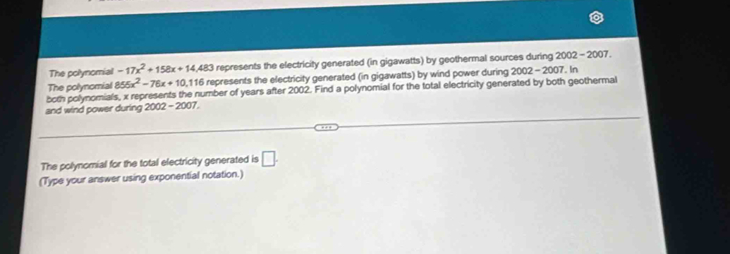 The polynomial -17x^2+158x+14,483 represents the electricity generated (in gigawatts) by geothermal sources during 2002-2007
The polynomial 855x^2-76x+10 , 116 represents the electricity generated (in gigawatts) by wind power during 2002-2007. In 
both polynomials, x represents the number of years after 2002. Find a polynomial for the total electricity generated by both geothermal 
and wind power during 2002 - 2007. 
The polynomial for the total electricity generated is □. 
(Type your answer using exponential notation.)