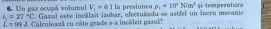 Un gaz ocupă volumul V_1=61 la presiunea p_1=10^5N/m^2 şi temperatura
t_1=27°C. Gazul este încălzit izobar, efectuându-se astfel un lucru mecanic
L=98J F. Calculează cu câte grade s-a încălzit gazul?