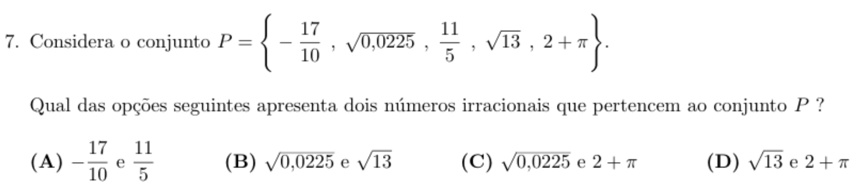 Considera o conjunto P= - 17/10 ,sqrt(0,0225), 11/5 ,sqrt(13),2+π . 
Qual das opções seguintes apresenta dois números irracionais que pertencem ao conjunto P ?
(A) - 17/10  e  11/5  (B) sqrt(0,0225) e sqrt(13) (C) sqrt(0,0225) e 2+π (D) sqrt(13) e 2+π