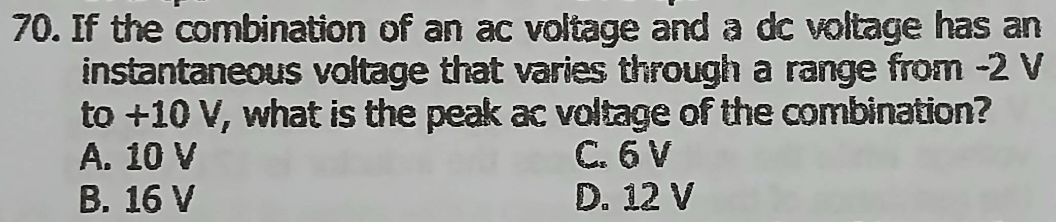 If the combination of an ac voltage and a dc voltage has an
instantaneous voltage that varies through a range from -2 V
to+10V , what is the peak ac voltage of the combination?
A. 10 V C. 6 V
B. 16 V D. 12 V