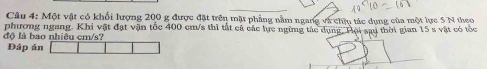 Một vật có khối lượng 200 g được đặt trên mặt phẳng nằm ngang và chịu tác dụng của một lực 5 N theo 
phương ngang. Khi vật đạt vận tốc 400 cm/s thì tất cả các lực ngừng tác dụng. Hội sau thời gian 15 s vật có tốc 
độ là bao nhiêu cm/s? 
Đáp án