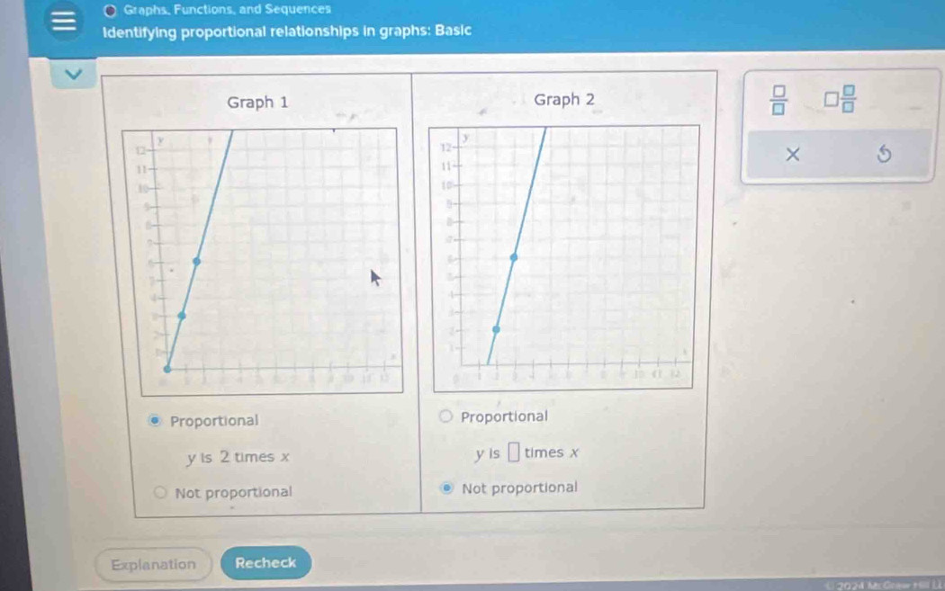 Graphs, Functions, and Sequences
Identifying proportional relationships in graphs: Basic
 □ /□   
Graph 1 Graph 2 □  □ /□  
×
Proportional Proportional
y is 2 times x y is □ timesx
Not proportional Not proportional
Explanation Recheck
2024 McCrœw tll L)