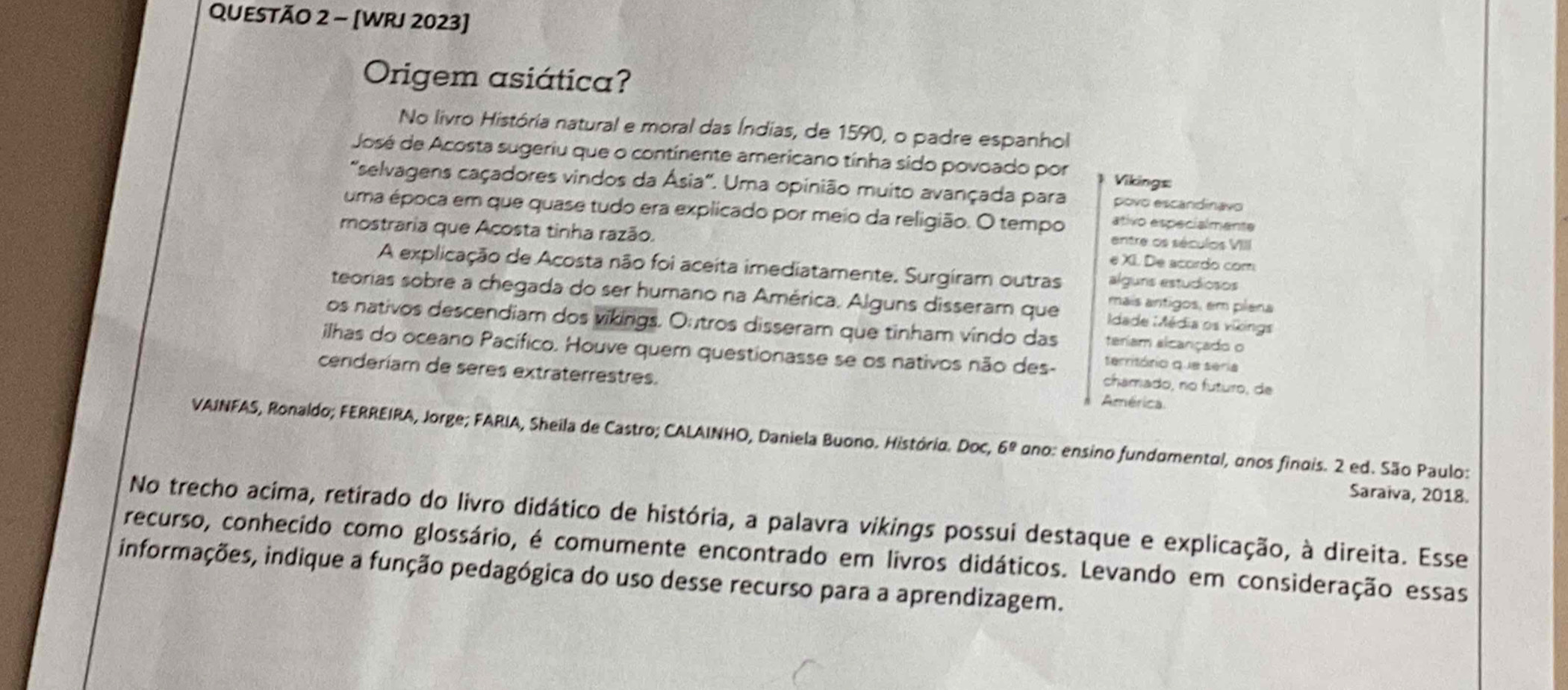 [WRJ 2023] 
Origem asiática? 
No livro História natural e moral das Índias, de 1590, o padre espanhol 
José de Acosta sugeriu que o continente americano tínha sido povoado por Vikings 
'selvagens caçadores vindos da Ásia'. Uma opinião muito avançada para povo escandinavo 
uma época em que quase tudo era explicado por meio da religião. O tempo ativo especialmente 
mostraria que Acosta tinha razão. e XI. De acordo com 
entre os séculos VIII 
A explicação de Acosta não foi aceita imediatamente, Surgiram outras alguns estudiosos 
teorias sobre a chegada do ser humano na América. Alguns disseram que dade Média os vikings 
mais antigos, em plena 
os nativos descendiam dos vikings. Outros disseram que tinham vindo das teriam alcançado o 
ilhas do oceano Pacífico. Houve quem questionasse se os nativos não des- chamado, no futuro, de 
território que seria 
cenderiam de sères extraterrestres. 
América 
VAINFAS, Ronaldo; FERREIRA, Jorge; FARIA, Sheila de Castro; CALAINHO, Daniela Buono. Histório. Doc, 6º ano: ensino fundomental, anos finois. 2 ed. São Paulo: 
Saraiva, 2018. 
No trecho acima, retirado do livro didático de história, a palavra vikings possui destaque e explicação, à direita. Esse 
recurso, conhecido como glossário, é comumente encontrado em livros didáticos. Levando em consideração essas 
informações, indique a função pedagógica do uso desse recurso para a aprendizagem.