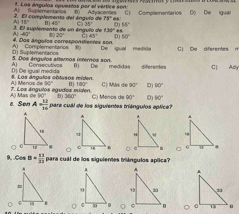 dlención los sigientes redctivos y comestaios a conciencia.
1. Los ángulos opuestos por el vértice son:
A) Suplementarios B) Adyacentes C) Complementarios D) De igual
2. El complemento del ángulo de 75° es:
A) 15° B) 45° C) 35° D) 55°
3. El suplemento de un ángulo de 130° es.
A) -40° B) 20° C) 45° D) 50°
4. Dos ángulos correspondientes son.
A) Complementarios B) De igual medida C) De diferentes m
D) Suplementarios
5. Dos ángulos alternos internos son.
A) Consecutivos B) De medidas diferentes C) Ady
D) De igual medida
6. Los ángulos obtusos miden.
A) Menos de 90° B) 180° C) Más de 90° D) 90°
7. Los ángulos agudos miden.
A) Mas de 90° B) 360° C) Menos de 90° D) 90°
8. Sen A= 12/16  para cuál de los siguientes triángulos aplica?


9,. CosB= 13/33  para cuál de los siguientes triángulos aplica?