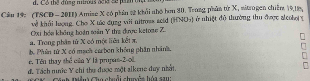 Có thể dùng nitrous acid để phần biệt
Câu 19: (TSCĐ - 2011) Amine X có phân tử khối nhỏ hơn 80. Trong phân tử X, nitrogen chiếm 19, 18%
về khối lượng. Cho X tác dụng với nitrous acid (HNO_2) ở nhiệt độ thường thu được alcohol Y
Oxi hóa không hoàn toàn Y thu được ketone Z.
a. Trong phân tử X có một liên kết π.
b. Phân tử X có mạch carbon không phân nhánh.
c. Tên thay thế của Y là propan -2 -ol.
d. Tách nước Y chỉ thu được một alkene duy nhất.
*K - Cánh Diều) Cho chuỗi chuyền hóa sau: