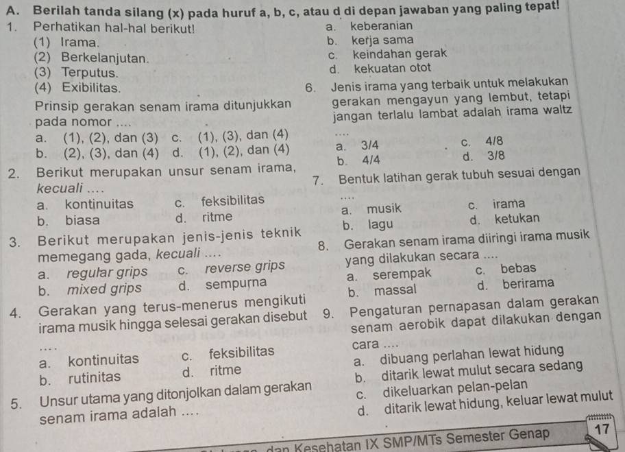 Berilah tanda silang (x) pada huruf a, b, c, atau d di depan jawaban yang paling tepat!
1. Perhatikan hal-hal berikut! a. keberanian
(1) Irama. b. kerja sama
(2) Berkelanjutan. c. keindahan gerak
(3) Terputus. d. kekuatan otot
(4) Exibilitas. 6. Jenis irama yang terbaik untuk melakukan
Prinsip gerakan senam irama ditunjukkan gerakan mengayun yang lembut, tetapi
pada nomor .... jangan terlalu lambat adalah irama waltz
a. (1), (2), dan (3) c. (1), (3), dan (4) …
b. (2), (3), dan (4) d. (1), (2), dan (4) a. 3/4 c. 4/8
2. Berikut merupakan unsur senam irama, b. 4/4
d. 3/8
kecuali .... 7. Bentuk latihan gerak tubuh sesuai dengan
a. kontinuitas c. feksibilitas
…
b. biasa d. ritme a. musik c. irama
3. Berikut merupakan jenis-jenis teknik b. lagu d. ketukan
memegang gada, kecuali .... 8. Gerakan senam irama diiringi irama musik
a. regular grips c. reverse grips yang dilakukan secara ....
b. mixed grips d. sempurna a. serempak c. bebas
4. Gerakan yang terus-menerus mengikuti b. massal d. berirama
irama musik hingga selesai gerakan disebut 9. Pengaturan pernapasan dalam gerakan
senam aerobik dapat dilakukan dengan 
…
a. kontinuitas c. feksibilitas cara ....
b. rutinitas d. ritme a. dibuang perlahan lewat hidung
5. Unsur utama yang ditonjolkan dalam gerakan b. ditarik lewat mulut secara sedang
senam irama adalah .... c. dikeluarkan pelan-pelan
d. ditarik lewat hidung, keluar lewat mulut
dan Kesehatan IX SMP/MTs Semester Genap 17