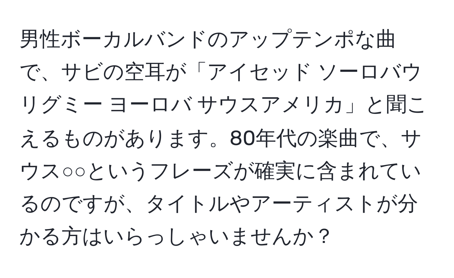 男性ボーカルバンドのアップテンポな曲で、サビの空耳が「アイセッド ソーロバウ リグミー ヨーロバ サウスアメリカ」と聞こえるものがあります。80年代の楽曲で、サウス○○というフレーズが確実に含まれているのですが、タイトルやアーティストが分かる方はいらっしゃいませんか？