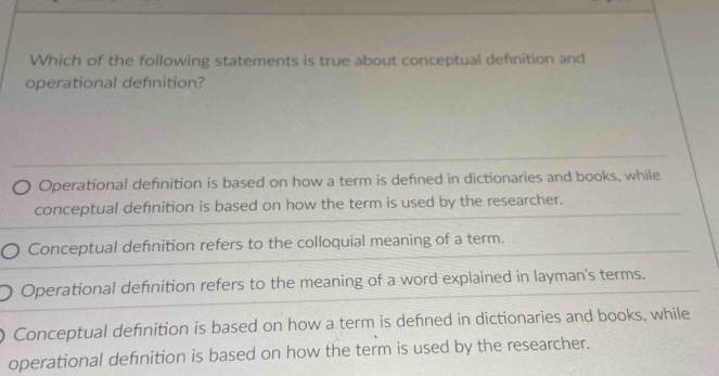 Which of the following statements is true about conceptual defnition and
operational defnition?
Operational defnition is based on how a term is defned in dictionaries and books, while
conceptual definition is based on how the term is used by the researcher.
Conceptual defnition refers to the colloquial meaning of a term.
Operational defnition refers to the meaning of a word explained in layman's terms.
Conceptual defnition is based on how a term is defned in dictionaries and books, while
operational definition is based on how the term is used by the researcher.