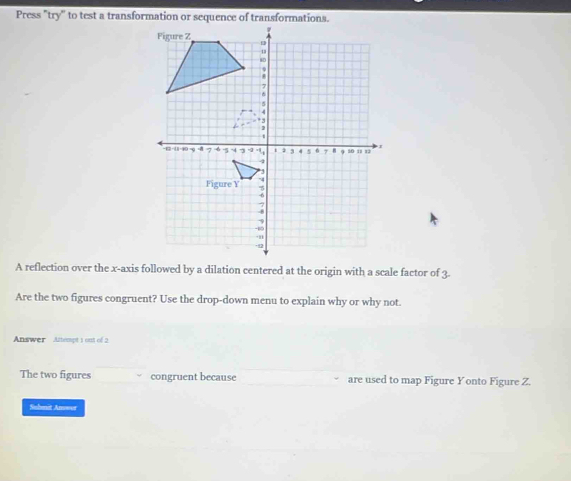 A reflection over the x-axis followed by a dilation centered at the origin with a scale factor of 3. 
Are the two figures congruent? Use the drop-down menu to explain why or why not. 
Answer Attempt 1 out of 2 
The two figures congruent because are used to map Figure Yonto Figure Z. 
Subnit Answer