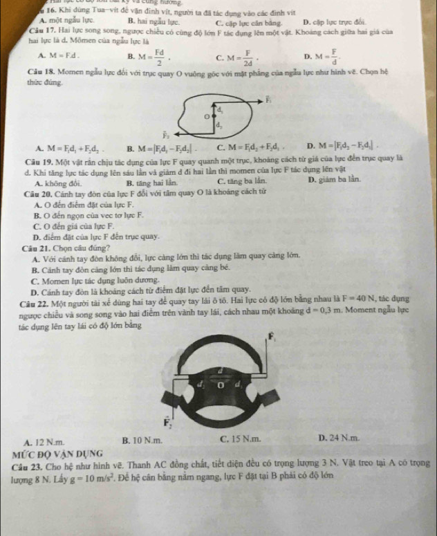 ar ky và cũng nưon  
u 16. Khi dùng Tua-vít đễ vận đinh vĩt, người ta đã tác dụng vào các đình vít
A. một ngẫu lực B. hai ngẫu lực. C. cặp lực cân bằng. D. cặp lực trực đổi
Câu 17. Hai lực song song, ngược chiếu có cùng độ lớn F tác dụng lên một vật. Khoảng cách giữa hai giá của
hai lực là d. Mömen của ngẫu lực là
A. M=F.d. B. M= Fd/2 · C. M= F/2d · D. M= F/d .
Cầu 18, Momen ngẫu lực đổi với trục quay O vuông gốc với mặt phẳng của ngẫu lực như hình vẽ. Chọn hệ
thức đúng.
A. M=F_1d_1+F_2d_2. B. M=|F_1d_1-F_2d_2| C. M=F_1d_2+F_2d_1, D. M=|F_1d_2-F_2d_1|.
Câu 19. Một vật rần chịu tác dụng của lực F quay quanh một trục, khoảng cách từ giá của lực đến trục quay là
d. Khi tăng lực tác dụng lên sáu lần và giảm d đi hai lần thì momen của lực F tác dụng lên vật
A. không đôi. B. tăng hai lần C. tăng ba lần. D. giám ba lần.
Câu 20. Cánh tay đòn của lực F đổi với tâm quay O là khoảng cách từ
A. O đến điểm đặt của lực F.
B. O đến ngọn của vec tơ lực F.
C. O đến giá của lực F.
D. điểm đặt của lực F đến trục quay.
Câu 21. Chọn câu đúng?
A. Với cánh tay đòn không đổi, lực càng lớn thì tác dụng làm quay cảng lớn.
B. Cảnh tay đòn cảng lớn thì tác dụng lằm quay càng bé.
C. Momen lực tác dụng luôn dương.
D. Cánh tay đòn là khoảng cách từ điểm đặt lực đến tâm quay.
Câu 22. Một người tài xế dùng hai tay để quay tay lài ô tô. Hai lực có độ lớn bằng nhau là F=40N , tác dụng
ngược chiều và song song vào hai điểm trên vành tay lái, cách nhau một khoảng d=0.3m.  Moment ngẫu lực
tác dụng lên tay lái có độ lớn bằng
A. 12 N.m. B. 10 N.m. D. 24 N.m.
mỨc độ vận dụng
Câu 23. Cho hệ như hình vẽ. Thanh AC đồng chất, tiết diện đều có trọng lượng 3 N. Vật treo tại A có trọng
lượng 8 N. Lấy g=10m/s^2 T Để hệ cân bằng nằm ngang, lực F đặt tại B phải có độ lớn