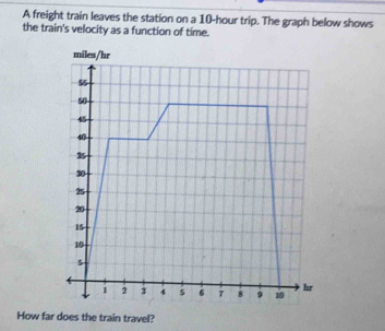 A freight train leaves the station on a 10-hour trip. The graph below shows 
the train's velocity as a function of time.
miles/hr
55
50
40
35
30
25
20
15
10
5
1 2 3 4 5 6 7 8 9 10 hr
How far does the train travel?