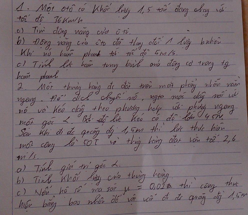 Mot ofO co Kher fny A, 5 toi dong day ws 
toi do 36um/h 
() Tini dóng nang cuà i tù. 
b) Dōng uang cua sto dā tlay oo? A fuy bubiei 
Khi nó ham phanh th to do 5m1s. 
() Tine ex heir tony birl and dong co trong to 
ham plant 
2. Mor thrig hang do dor tvei mot phaing wlán wan 
ugeing. O^- didk chuys mó, ugta màt dag nài vá 
nó va Keo dag theo phuáng help u phnag ugang 
mor got I. Bd do lub hed co do lom 95T
Sai whi di do qucing dg 1, 5m thi luc thie hié 
mon cong Z s0t i thig boing clar Làn +a 2, 6
wils. 
a) Tind giǔ trì goc . 
6) Tine What Mng cwo theing hang 
() Nen hó so ma sai mu =0.02 thi cong thut 
hióu bāng bāo when dé ván vn of do grag og A. 5m