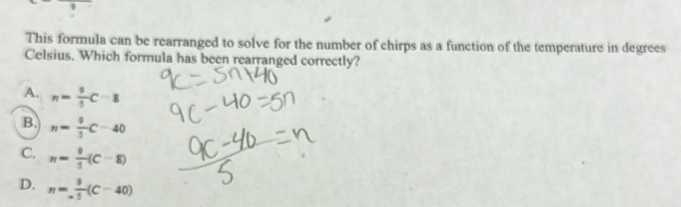 This formula can be rearranged to solve for the number of chirps as a function of the temperature in degrees
Celsius. Which formula has been rearranged correctly?
A. n= 9/5 C-8
B. n= 9/5 C-40
C. n= 9/5 (C-8)
D. n= 9/5 (C-40)