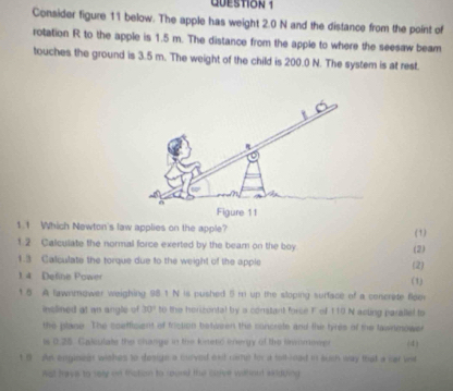 Consider figure 11 below. The apple has weight 2.0 N and the distance from the point of 
rotation R to the apple is 1.5 m. The distance from the apple to where the seesaw beam 
touches the ground is 3.5 m. The weight of the child is 200.0 N. The system is at rest. 
Figure 11 
1.1 Which Newton's law applies on the apple? (1) 
1.2 Calculate the normal force exerted by the beam on the boy 
(2) 
1.3 Calculate the torque due to the weight of the apple (2) 
1 4 Define Power (1) 
1 5 A lawnmower weighing 98.1 N is pushed 5 m up the sloping surface of a concrate floo 
inclined at an angle of 30° to the horicontal by a constant force F of 110 N acling parallel to 
the plase. The coefficient of friction betusen the concrets and the tyres of the tawnmower 
is 0.25. Caliulate the change in the kinetó inergy of the linsomeep 
t 9 An engineer wiches to design a moved ot carter for a talk-load in suh way that a car une (4) 
not tave to sary of thation to round the cuove without widding