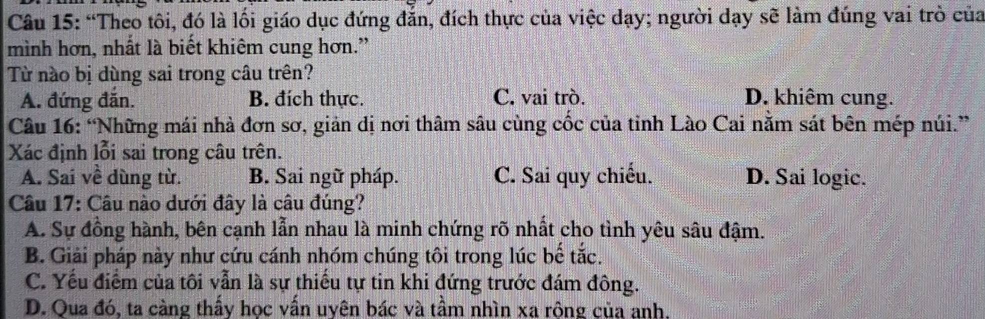 “Theo tôi, đó là lối giáo dục đứng đăn, đích thực của việc dạy; người dạy sẽ làm đúng vai trò của
mình hơn, nhất là biết khiêm cung hơn.”
Từ nào bị dùng sai trong câu trên?
A. đứng đăn. B. đích thực. C. vai trò. D. khiêm cung.
Câu 16: “Những mái nhà đơn sơ, giản dị nơi thâm sâu cùng cốc của tỉnh Lào Cai nằm sát bên mép núi.”
Xác định lỗi sai trong câu trên.
A. Sai về dùng từ. B. Sai ngữ pháp. C. Sai quy chiếu. D. Sai logic.
Câu 17: Câu nào dưới đây là câu đúng?
A. Sự đồng hành, bên cạnh lẫn nhau là minh chứng rõ nhất cho tình yêu sâu đậm.
B. Giải pháp này như cứu cánh nhóm chúng tôi trong lúc bế tắc.
C. Yếu điểm của tôi vẫn là sự thiếu tự tin khi đứng trước đám đông.
D. Qua đó, ta càng thầy học vẫn uyên bác và tầm nhìn xa rông của anh.