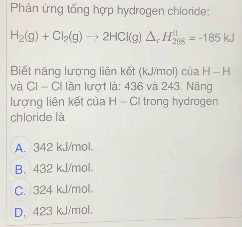 Phản ứng tổng hợp hydrogen chloride:
H_2(g)+Cl_2(g)to 2HCl(g)△ _rH_(298)^0=-185kJ
Biết năng lượng liên kết (kJ/mol) của H-H
và CI - CI lần lượt là: 436 và 243. Năng
lượng liên kết của H - CI trong hydrogen
chloride là
A. 342 kJ/mol.
B. 432 kJ/mol.
C. 324 kJ/mol.
D. 423 kJ/mol.