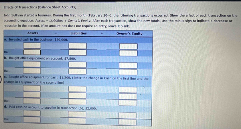 Effects Of Transactions (Balance Sheet Accounts)
John Sullivan started a business. During the first month (February 20 --), the following transactions occurred. Show the effect of each transaction on the
accounting equation: Assets = Liabilities + Owner's Equity. After each transaction, show the new totals. Use the minus sign to indicate a decrease or
reduction in the account. If an amount box does not require an entry, leave it blank.
a
B
b
B
c
c
B
d
B