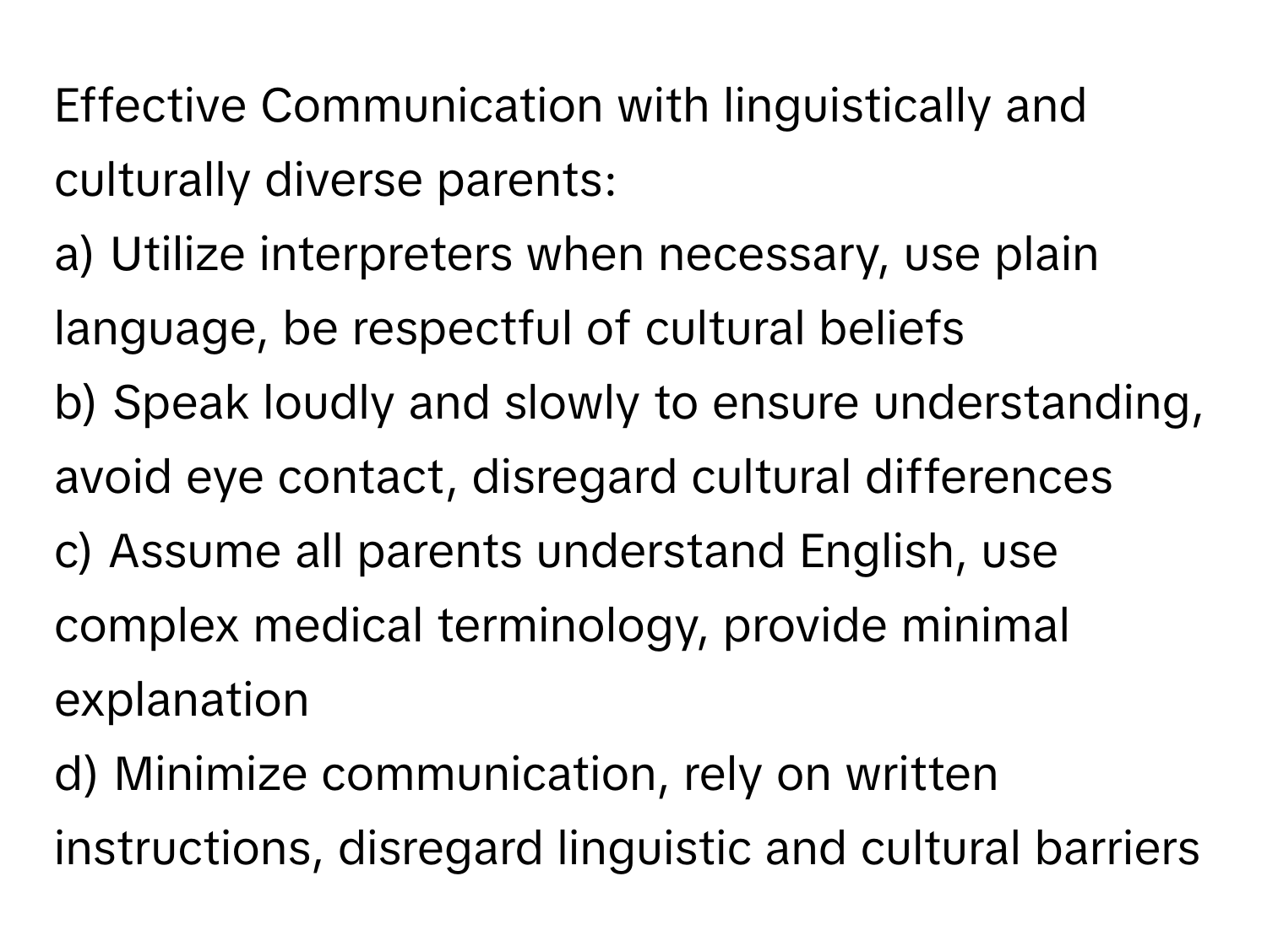 Effective Communication with linguistically and culturally diverse parents:

a) Utilize interpreters when necessary, use plain language, be respectful of cultural beliefs 
b) Speak loudly and slowly to ensure understanding, avoid eye contact, disregard cultural differences 
c) Assume all parents understand English, use complex medical terminology, provide minimal explanation 
d) Minimize communication, rely on written instructions, disregard linguistic and cultural barriers